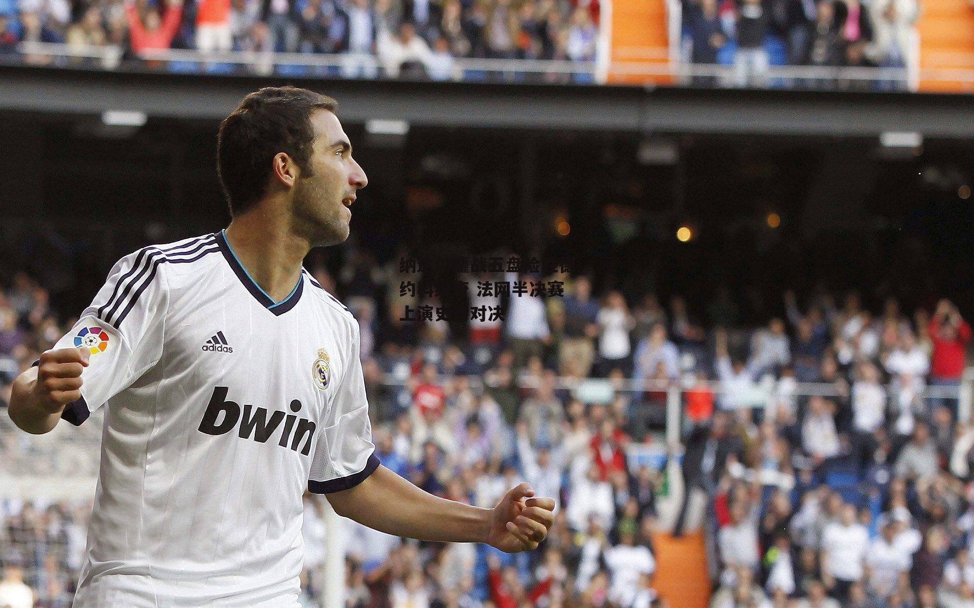 纳达尔鏖战五盘险胜德约科维奇 法网半决赛上演史诗对决_1xbet