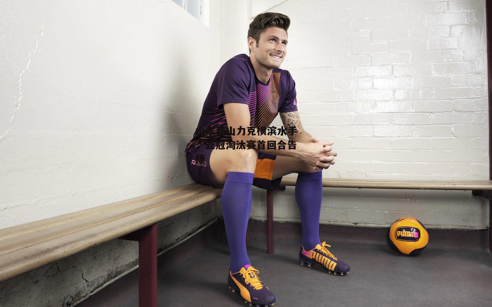 山东泰山力克横滨水手，亚冠淘汰赛首回合告捷-1xbet中文版APP